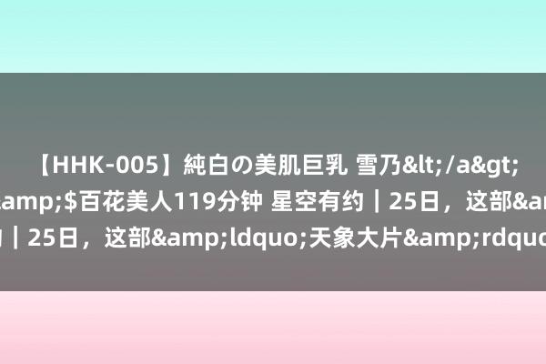 【HHK-005】純白の美肌巨乳 雪乃</a>2009-03-13百花美人&$百花美人119分钟 星空有约｜25日，这部&ldquo;天象大片&rdquo;别错过！
