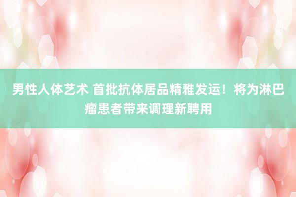男性人体艺术 首批抗体居品精雅发运！将为淋巴瘤患者带来调理新聘用