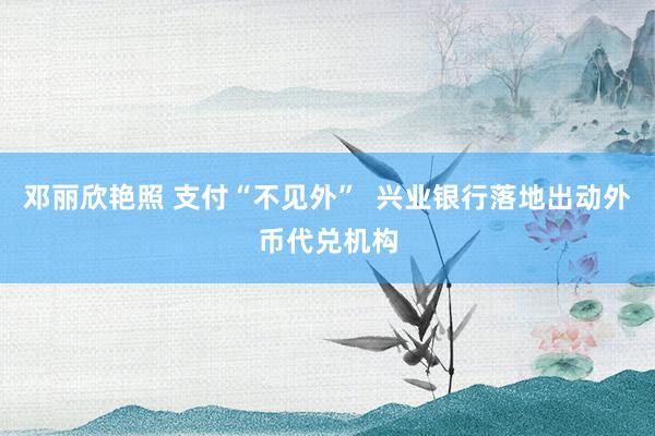 邓丽欣艳照 支付“不见外”  兴业银行落地出动外币代兑机构