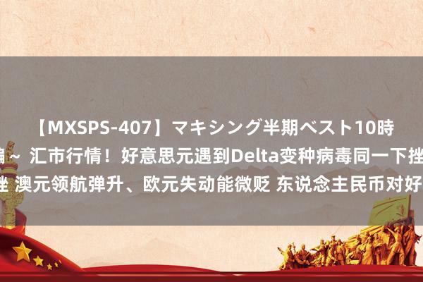 【MXSPS-407】マキシング半期ベスト10時間 ～2015年上半期編～ 汇市行情！好意思元遇到Delta变种病毒同一下挫 澳元领航弹升、欧元失动能微贬 东说念主民币对好意思元中间价下调45基点