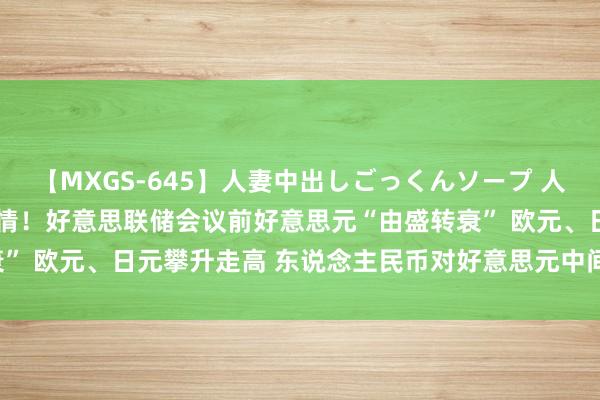 【MXGS-645】人妻中出しごっくんソープ 人妻女雀士 雪菜 汇市大行情！好意思联储会议前好意思元“由盛转衰” 欧元、日元攀升走高 东说念主民币对好意思元中间价上调29基点