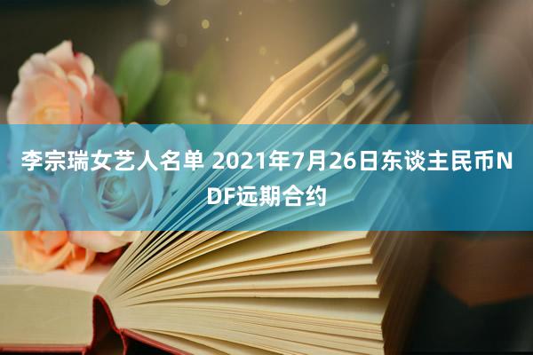 李宗瑞女艺人名单 2021年7月26日东谈主民币NDF远期合约