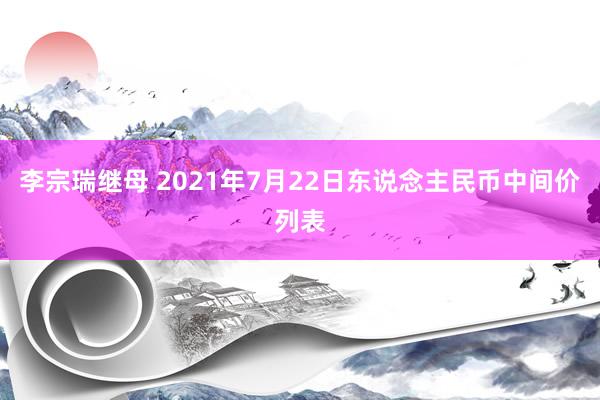 李宗瑞继母 2021年7月22日东说念主民币中间价列表