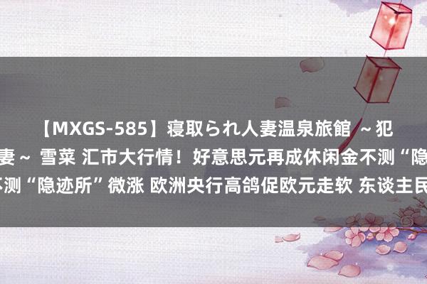 【MXGS-585】寝取られ人妻温泉旅館 ～犯され願望、濡れる美人妻～ 雪菜 汇市大行情！好意思元再成休闲金不测“隐迹所”微涨 欧洲央行高鸽促欧元走软 东谈主民币中间价调升1基点