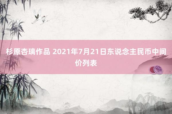 杉原杏璃作品 2021年7月21日东说念主民币中间价列表