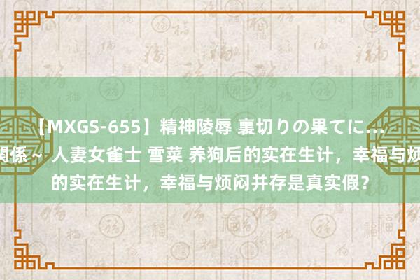 【MXGS-655】精神陵辱 裏切りの果てに… 前編 ～義兄との関係～ 人妻女雀士 雪菜 养狗后的实在生计，幸福与烦闷并存是真实假？