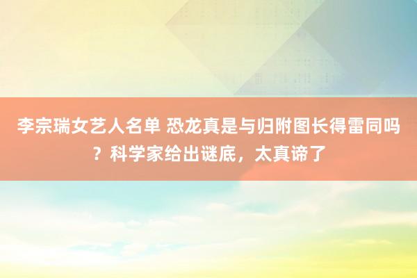 李宗瑞女艺人名单 恐龙真是与归附图长得雷同吗？科学家给出谜底，太真谛了