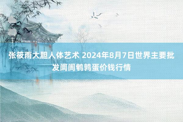 张筱雨大胆人体艺术 2024年8月7日世界主要批发阛阓鹌鹑蛋价钱行情