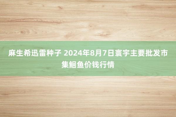 麻生希迅雷种子 2024年8月7日寰宇主要批发市集鮰鱼价钱行情