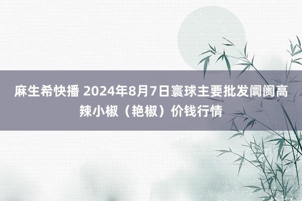 麻生希快播 2024年8月7日寰球主要批发阛阓高辣小椒（艳椒）价钱行情