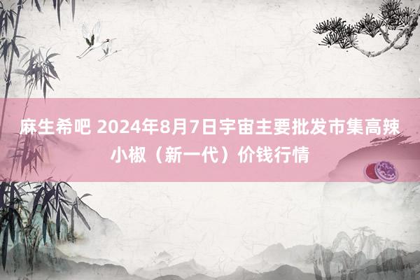 麻生希吧 2024年8月7日宇宙主要批发市集高辣小椒（新一代）价钱行情