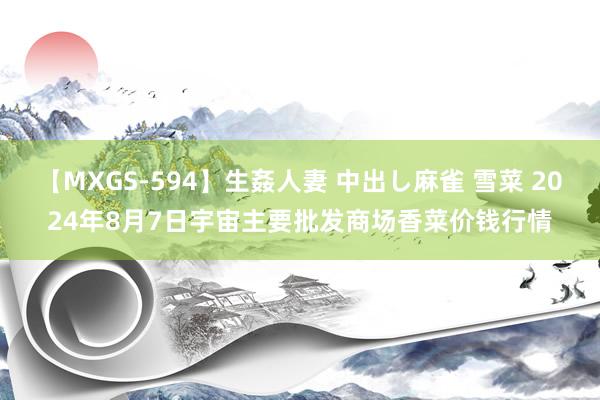 【MXGS-594】生姦人妻 中出し麻雀 雪菜 2024年8月7日宇宙主要批发商场香菜价钱行情