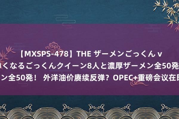 【MXSPS-478】THE ザーメンごっくん vol.2 飲めば飲むほどエロくなるごっくんクイーン8人と濃厚ザーメン全50発！ 外洋油价赓续反弹？OPEC+重磅会议在即，会否延迟减产