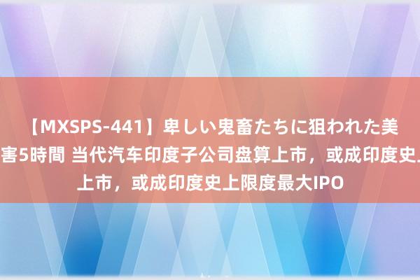 【MXSPS-441】卑しい鬼畜たちに狙われた美女15名 痴漢被害5時間 当代汽车印度子公司盘算上市，或成印度史上限度最大IPO