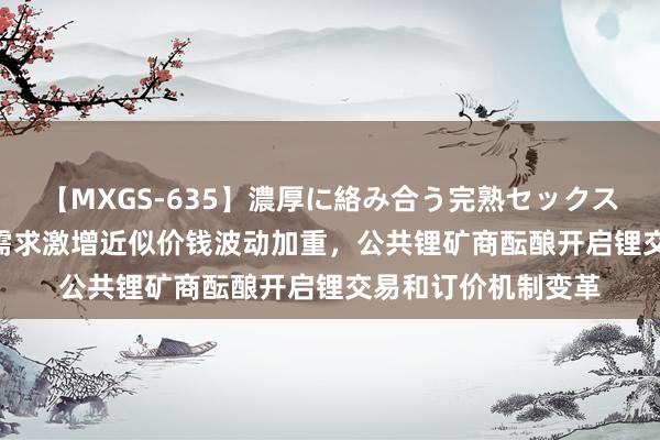 【MXGS-635】濃厚に絡み合う完熟セックス 人妻女雀士 雪菜 需求激增近似价钱波动加重，公共锂矿商酝酿开启锂交易和订价机制变革