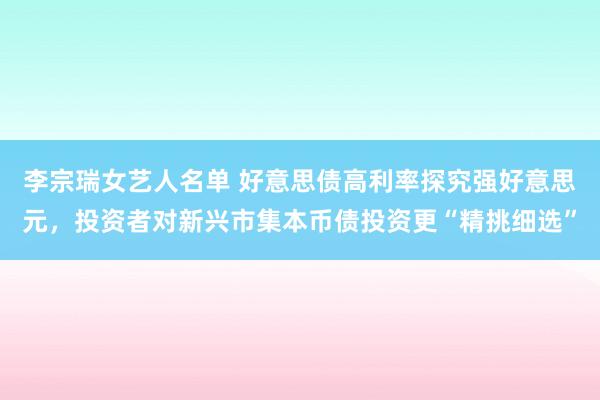 李宗瑞女艺人名单 好意思债高利率探究强好意思元，投资者对新兴市集本币债投资更“精挑细选”