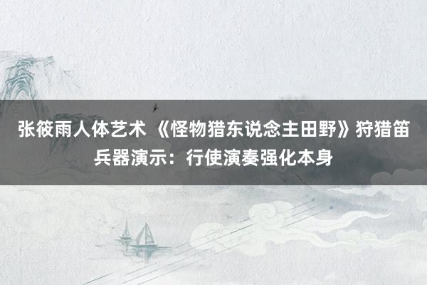 张筱雨人体艺术 《怪物猎东说念主田野》狩猎笛兵器演示:行使演奏强化本身