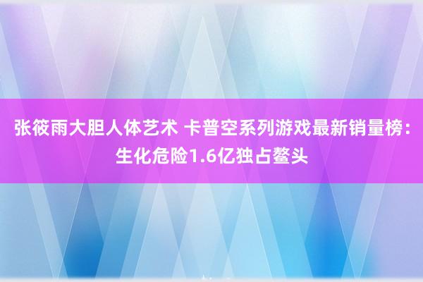 张筱雨大胆人体艺术 卡普空系列游戏最新销量榜：生化危险1.6亿独占鳌头