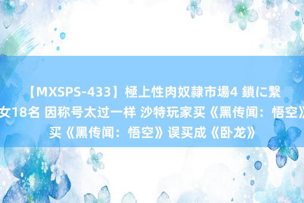 【MXSPS-433】極上性肉奴隷市場4 鎖に繋がれた囚われの女18名 因称号太过一样 沙特玩家买《黑传闻：悟空》误买成《卧龙》