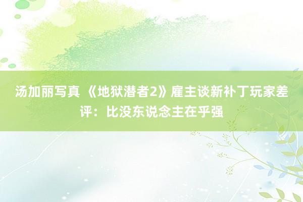 汤加丽写真 《地狱潜者2》雇主谈新补丁玩家差评：比没东说念主在乎强