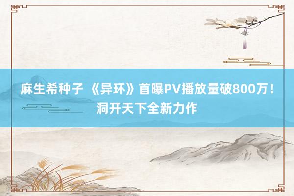 麻生希种子 《异环》首曝PV播放量破800万！洞开天下全新力作