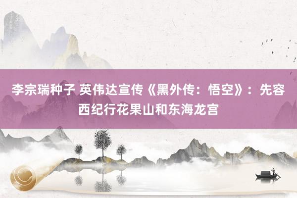 李宗瑞种子 英伟达宣传《黑外传：悟空》：先容西纪行花果山和东海龙宫