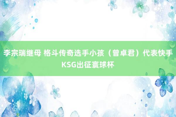 李宗瑞继母 格斗传奇选手小孩（曾卓君）代表快手KSG出征寰球杯
