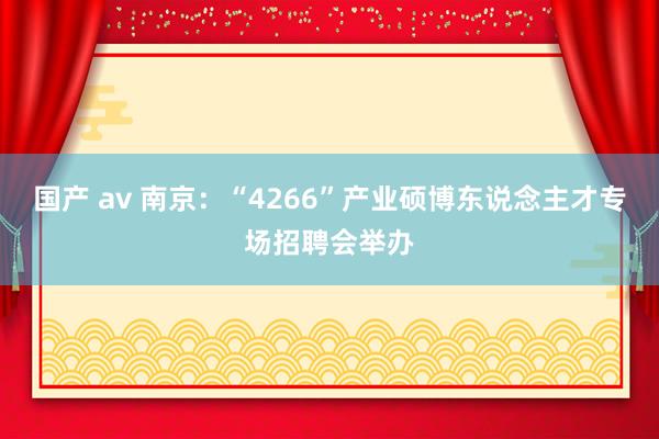 国产 av 南京：“4266”产业硕博东说念主才专场招聘会举办