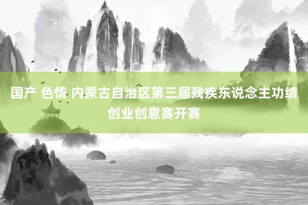 国产 色情 内蒙古自治区第三届残疾东说念主功绩创业创意赛开赛
