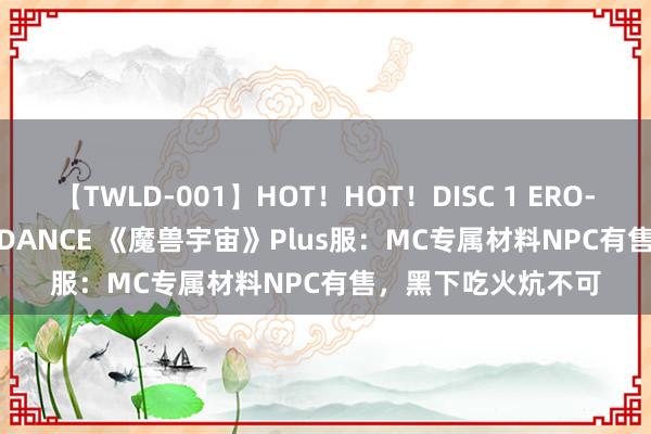 【TWLD-001】HOT！HOT！DISC 1 ERO-BODY BURNING DANCE 《魔兽宇宙》Plus服：MC专属材料NPC有售，黑下吃火炕不可