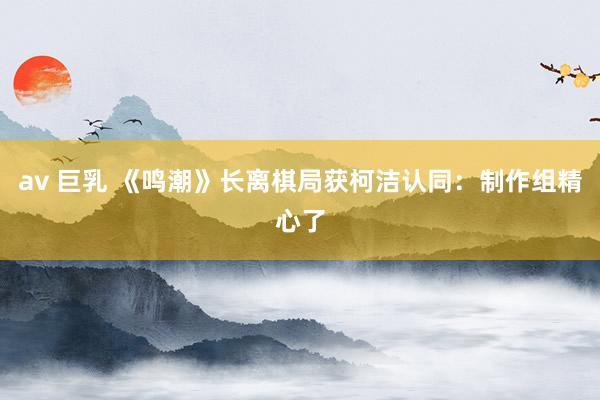 av 巨乳 《鸣潮》长离棋局获柯洁认同：制作组精心了