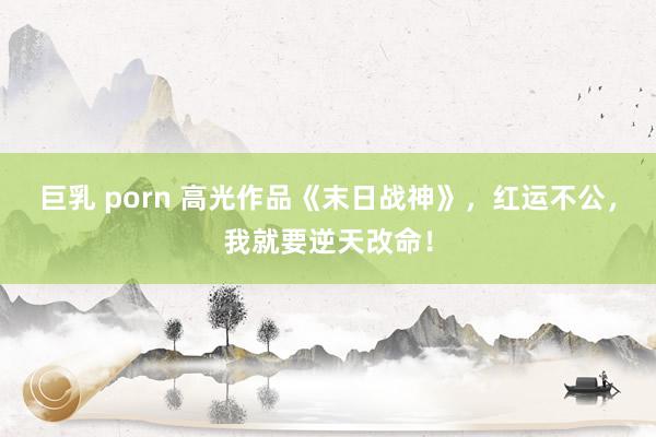 巨乳 porn 高光作品《末日战神》，红运不公，我就要逆天改命！