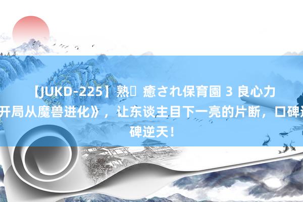 【JUKD-225】熟・癒され保育園 3 良心力荐《开局从魔兽进化》，让东谈主目下一亮的片断，口碑逆天！