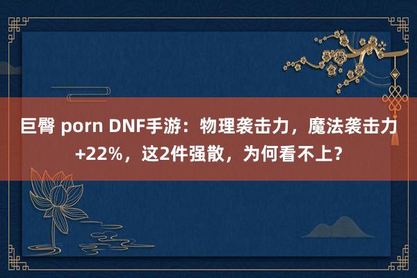 巨臀 porn DNF手游：物理袭击力，魔法袭击力+22%，这2件强散，为何看不上？