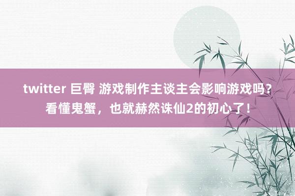 twitter 巨臀 游戏制作主谈主会影响游戏吗？看懂鬼蟹，也就赫然诛仙2的初心了！