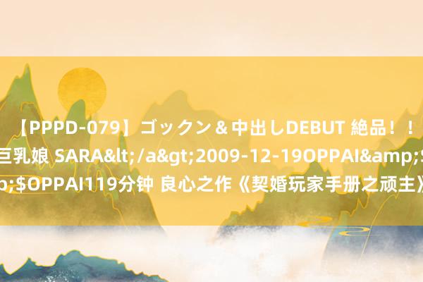 【PPPD-079】ゴックン＆中出しDEBUT 絶品！！ピンク乳首の美巨乳娘 SARA</a>2009-12-19OPPAI&$OPPAI119分钟 良心之作《契婚玩家手册之顽主》，作念梦皆在追更新