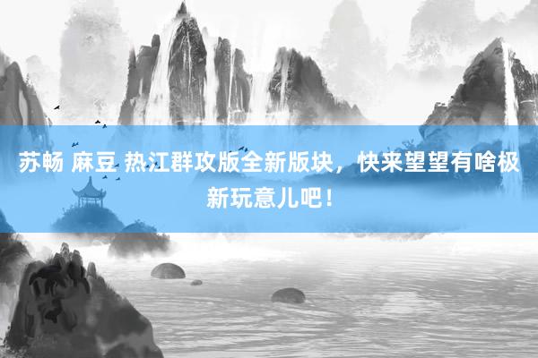 苏畅 麻豆 热江群攻版全新版块，快来望望有啥极新玩意儿吧！