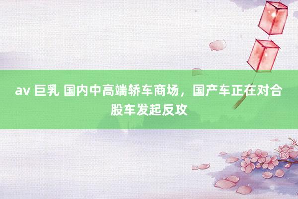av 巨乳 国内中高端轿车商场，国产车正在对合股车发起反攻