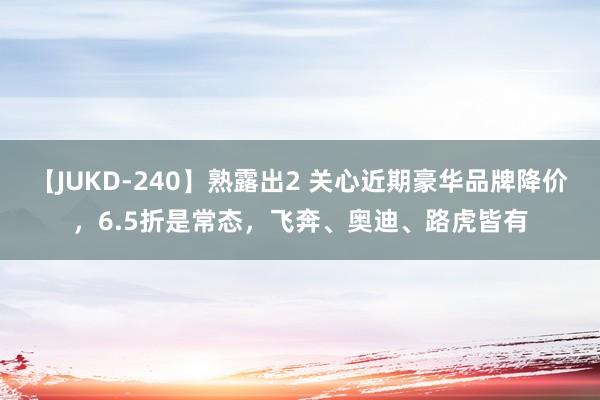【JUKD-240】熟露出2 关心近期豪华品牌降价，6.5折是常态，飞奔、奥迪、路虎皆有