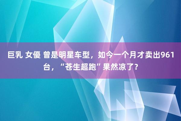 巨乳 女優 曾是明星车型，如今一个月才卖出961台，“苍生超跑”果然凉了？