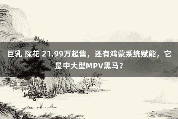 巨乳 探花 21.99万起售，还有鸿蒙系统赋能，它是中大型MPV黑马？