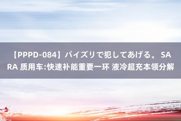 【PPPD-084】パイズリで犯してあげる。 SARA 质用车:快速补能重要一环 液冷超充本领分解