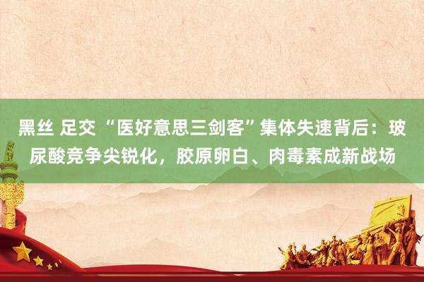 黑丝 足交 “医好意思三剑客”集体失速背后：玻尿酸竞争尖锐化，胶原卵白、肉毒素成新战场