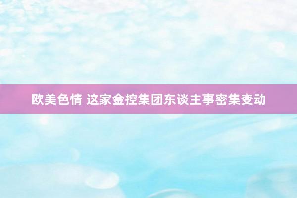 欧美色情 这家金控集团东谈主事密集变动