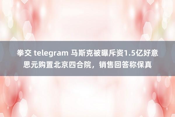 拳交 telegram 马斯克被曝斥资1.5亿好意思元购置北京四合院，销售回答称保真