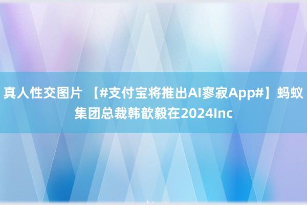 真人性交图片 【#支付宝将推出AI寥寂App#】蚂蚁集团总裁韩歆毅在2024Inc
