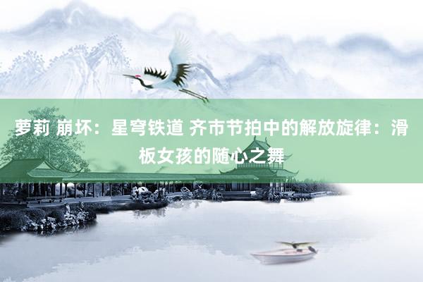 萝莉 崩坏：星穹铁道 齐市节拍中的解放旋律：滑板女孩的随心之舞