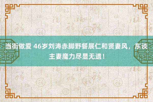 当街做爱 46岁刘涛赤脚野餐展仁和贤妻风，东谈主妻魔力尽显无遗！