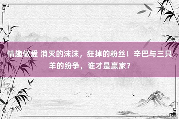 情趣做爱 消灭的沫沫，狂掉的粉丝！辛巴与三只羊的纷争，谁才是赢家？