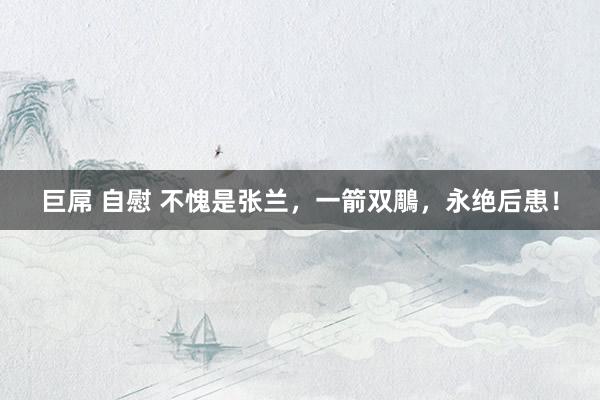 巨屌 自慰 不愧是张兰，一箭双鵰，永绝后患！